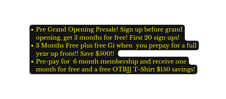 Pre Grand Opening Presale Sign up before grand opening get 3 months for free First 20 sign ups 3 Months Free plus free Gi when you prepay for a full year up front Save 500 Pre pay for 6 month membership and receive one month for free and a free OTBJJ T Shirt 150 savings